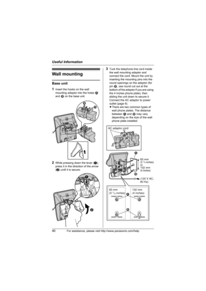 Page 40Useful Information
40For assistance, please visit http://www.panasonic.com/help
Wall mounting
Base unit
1
Insert the hooks on the wall 
mounting adaptor into the holes 1 
and 2 on the base unit.
2While pressing down the lever (A), 
press it in the direction of the arrow 
(B) until it is secure.
3Tuck the telephone line cord inside 
the wall mounting adaptor and 
connect the cord. Mount the unit by 
inserting the mounting pins into the 
round openings on the adaptor (for 
pin 2, use round cut out at the...