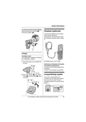 Page 41Useful Information
For assistance, please visit http://www.panasonic.com/help41
To remove the wall mounting adaptor
While pushing down the lever (A), 
remove the adaptor (B).
Charger
1
Drive the screws (not included) into 
the wall.
2Mount the charger (A), then slide it 
down (B) and to the right (C) until it 
is secure.
Headset (optional)
Connecting a headset to the handset 
allows hands-free phone 
conversations. We recommend using 
the Panasonic headset noted on page 
5.
LHeadset shown is KX-TCA86....