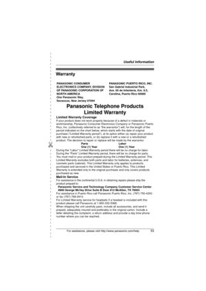 Page 53Useful Information
For assistance, please visit http://www.panasonic.com/help53
✄
Warranty
PANASONIC CONSUMER 
ELECTRONICS COMPANY, DIVISION 
OF PANASONIC CORPORATION OF 
NORTH AMERICA 
One Panasonic Way, 
Secaucus, New Jersey 07094PANASONIC PUERTO RICO, INC.
San Gabriel Industrial Park, 
Ave. 65 de Infantería, Km. 9.5,
Carolina, Puerto Rico 00985
Panasonic Telephone Products
Limited Warranty
Limited Warranty CoverageIf your product does not work properly because of a defect in materials or 
workmanship,...