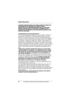 Page 54Useful Information
54For assistance, please visit http://www.panasonic.com/help
IF REPAIR IS NEEDED DURING THE LIMITED WARRANTY PERIOD THE 
PURCHASER WILL BE REQUIRED TO FURNISH A SALES 
RECEIPT/PROOF OF PURCHASE INDICATING DATE OF PURCHASE, 
AMOUNT PAID AND PLACE OF PURCHASE. CUSTOMER WILL BE 
CHARGED FOR THE REPAIR OF ANY UNIT RECEIVED WITHOUT SUCH 
PROOF OF PURCHASE.
Limited Warranty Limits And ExclusionsThis Limited Warranty ONLY COVERS failures due to defects in materials or 
workmanship, and DOES...