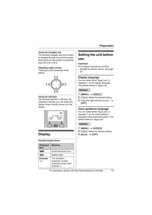 Page 13Preparation
For assistance, please visit http://www.panasonic.com/help13
Using the navigator key
The handset navigator key can be used 
to navigate through menus and to select 
items shown on the display by pressing 
{^}, {V}, {}.
Adjusting audio volume
Press {^} or {V} repeatedly while 
talking.
Using the soft keys
The handset features 2 soft keys. By 
pressing a soft key, you can select the 
feature shown directly above it on the 
display.
Display
Handset display items
Setting the unit before 
use...