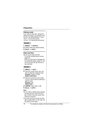 Page 14Preparation
14For assistance, please visit http://www.panasonic.com/help
Dialing mode
If you cannot make calls, change this 
setting according to your telephone line 
service. The default setting is “Tone”.
“Tone”: For tone dial service.
“Pulse”: For rotary/pulse dial service.
1{MENU} i {0}{5}{1}
2{V}/{^}: Select the desired setting.
3{Save} i {OFF}
Date and time
Set the correct date and time. 
– To use the available alarm function 
(page 29).
– When you play back a message from 
the answering system...