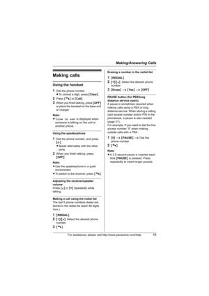 Page 15Making/Answering Calls
For assistance, please visit http://www.panasonic.com/help15
Making calls
Using the handset
1
Dial the phone number.
LTo correct a digit, press {Clear}.
2Press {C} or {Call}.
3When you finish talking, press {OFF} 
or place the handset on the base unit 
or charger.
Note:
L“Line in use” is displayed when 
someone is talking on the unit or 
another phone.
Using the speakerphone
1Dial the phone number, and press 
{s}.
LSpeak alternately with the other 
party.
2When you finish talking,...