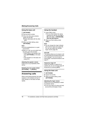 Page 16Making/Answering Calls
16For assistance, please visit http://www.panasonic.com/help
Using the base unit
1
{SP-PHONE}
2Dial the phone number.
3When the other party answers, 
speak into the MIC.
LSpeak alternately with the other 
party.
4When you finish talking, press 
{SP-PHONE}.
Note:
LUse the speakerphone in a quiet 
environment.
LWhile on a call, you can switch from 
the base unit to the handset: 
– Press {C} on the handset, then 
press {SP-PHONE} on the base 
unit.
– If the handset is on the base...