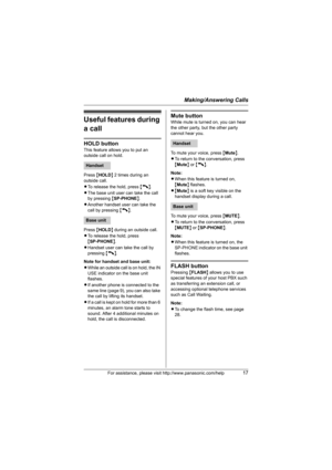 Page 17Making/Answering Calls
For assistance, please visit http://www.panasonic.com/help17
Useful features during 
a call
HOLD button
This feature allows you to put an 
outside call on hold.
Press {HOLD} 2 times during an 
outside call.
LTo release the hold, press {C}.
LThe base unit user can take the call 
by pressing {SP-PHONE}.
LAnother handset user can take the 
call by pressing {C}.
Press {HOLD} during an outside call.
LTo release the hold, press 
{SP-PHONE}.
LHandset user can take the call by 
pressing...