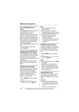 Page 18Making/Answering Calls
18For assistance, please visit http://www.panasonic.com/help
For Call Waiting service 
users
To use Call Waiting, you must subscribe 
to Call Waiting service of your 
telephone service provider.
This feature allows you to receive calls 
while you are already talking on the 
phone. If you receive a call while on the 
phone, you will hear a Call Waiting tone. 
Please contact your telephone service 
provider for details and availability of 
this service in your area.
Press {CALL WAIT}...