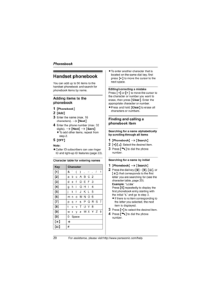 Page 20Phonebook
20For assistance, please visit http://www.panasonic.com/help
Handset phonebook
You can add up to 50 items to the 
handset phonebook and search for 
phonebook items by name.
Adding items to the 
phonebook
1
{Phonebook}
2{Add}
3Enter the name (max. 16 
characters). i {Next}
4Enter the phone number (max. 32 
digits). i {Next} i {Save}
LTo add other items, repeat from 
step 2.
5{OFF}
Note:
LCaller ID subscribers can use ringer 
ID and light-up ID features (page 23).
Character table for entering...