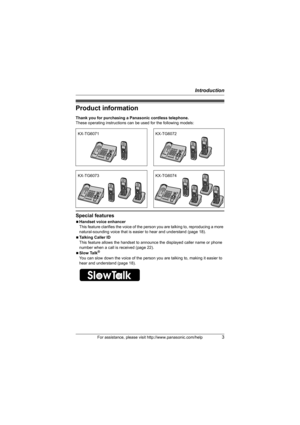 Page 3Introduction
For assistance, please visit http://www.panasonic.com/help3
Product information
Thank you for purchasing a Panasonic cordless telephone.
These operating instructions can be used for the following models:
Special features
NHandset voice enhancer
This feature clarifies the voice of the person you are talking to, reproducing a more 
natural-sounding voice that is easier to hear and understand (page 18).
NTalking Caller ID
This feature allows the handset to announce the displayed caller name or...