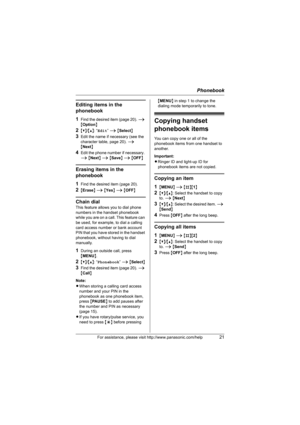 Page 21Phonebook
For assistance, please visit http://www.panasonic.com/help21
Editing items in the 
phonebook
1
Find the desired item (page 20). i 
{Option}
2{V}/{^}: “Edit” i {Select}
3Edit the name if necessary (see the 
character table, page 20). i 
{Next}
4Edit the phone number if necessary. 
i {Next} i {Save} i {OFF}
Erasing items in the 
phonebook
1
Find the desired item (page 20).
2{Erase} i {Yes} i {OFF}
Chain dial
This feature allows you to dial phone 
numbers in the handset phonebook 
while you are on...