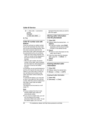 Page 24Caller ID Service
24For assistance, please visit http://www.panasonic.com/help
31 – Area code – Local phone 
number 
Example:
4{C}
Caller ID number auto edit 
feature
Once you call back an edited number, 
the unit will remember the Area Code 
and Format of the Edited Number. Next 
time when someone calls from the 
same Area Code, caller information will 
be customized by the unit as follows:
– When the call is being received, the 
Caller ID number will be displayed in 
the same Format as the Edited...