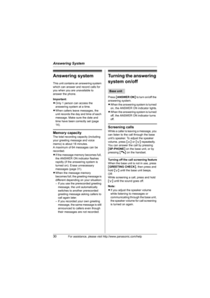 Page 30Answering System
30For assistance, please visit http://www.panasonic.com/help
Answering system
This unit contains an answering system 
which can answer and record calls for 
you when you are unavailable to 
answer the phone.
Important:
LOnly 1 person can access the 
answering system at a time.
LWhen callers leave messages, the 
unit records the day and time of each 
message. Make sure the date and 
time have been correctly set (page 
14).
Memory capacity
The total recording capacity (including 
your...