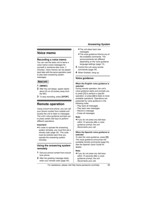 Page 33Answering System
For assistance, please visit http://www.panasonic.com/help33
Vo i c e  m e m o
Recording a voice memo
You can use the base unit to leave a 
voice memo (voice message) for 
yourself or someone else (max. 3 
minutes). Voice memos can be played 
back later with the same operation used 
to play back answering system 
messages.
1{MEMO}
2After the unit beeps, speak clearly 
about 20 cm (8 inches) away from 
the MIC.
3To stop recording, press {STOP}.
Remote operation
Using a touch tone phone,...