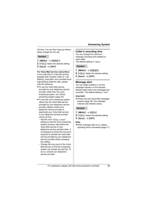 Page 35Answering System
For assistance, please visit http://www.panasonic.com/help35
3rd time. You can then hang up without 
being charged for the call.
1{MENU} i {0}{6}{1}
2{V}/{^}: Select the desired setting. 
3{Save} i {OFF}
For Voice Mail service subscribers
If you subscribe to a flat-rate service 
package that includes Caller ID, Call 
Waiting, Voice Mail, and unlimited local/
regional/long distance calls, please 
note the following:
LTo use the Voice Mail service 
provided by your telephone service...