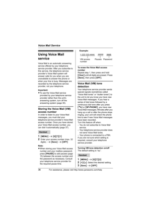 Page 36Voice Mail Service
36For assistance, please visit http://www.panasonic.com/help
Using Voice Mail 
service
Voice Mail is an automatic answering 
service offered by your telephone 
service provider. After you subscribe to 
this service, the telephone service 
provider’s Voice Mail system will 
answer calls for you when you are 
unavailable to answer the phone or 
when your line is busy. Messages are 
recorded by the telephone service 
provider, not your telephone.
Important:
LTo use the Voice Mail service...