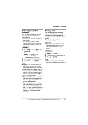 Page 37Voice Mail Service
For assistance, please visit http://www.panasonic.com/help37
Listening to Voice Mail 
messages
The unit lets you know that you have 
new Voice Mail messages in the 
following ways:
–“New Voice Mail” is displayed on 
the handset.
– The message indicator on the 
handset flashes slowly if message 
alert feature is turned on (page 37).
1Press {C}, then press {VM} within 
15 seconds.
OR
{MENU} i{V}/{^}: “V.M. 
access” i {Select}
LThe speakerphone turns on.
2Follow the prerecorded...