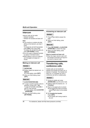 Page 38Multi-unit Operation
38For assistance, please visit http://www.panasonic.com/help
Intercom
Intercom calls can be made:
– between handsets
– between the handset and base unit
Note: 
LIf you receive an outside call while 
talking on the intercom, you hear 2 
tones. 
To answer the call with the handset, 
press {OFF}, then press {C}. 
To answer the call with the base unit, 
press {SP-PHONE} 2 times.
LYou can locate a misplaced handset 
by paging it (handset locator).
LWhen paging a unit for an intercom...