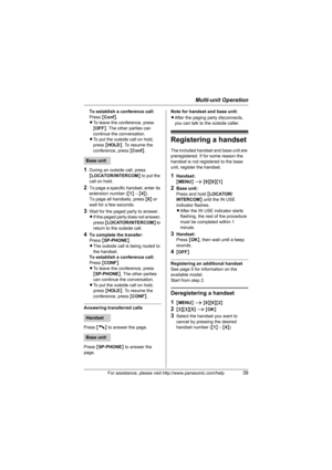 Page 39Multi-unit Operation
For assistance, please visit http://www.panasonic.com/help39
To establish a conference call: 
Press {Conf}.
LTo leave the conference, press 
{OFF}. The other parties can 
continue the conversation.
LTo put the outside call on hold, 
press {HOLD}. To resume the 
conference, press {Conf}.
1During an outside call, press 
{LOCATOR/INTERCOM} to put the 
call on hold.
2To page a specific handset, enter its 
extension number ({1} – {4}).
To page all handsets, press {0} or 
wait for a few...