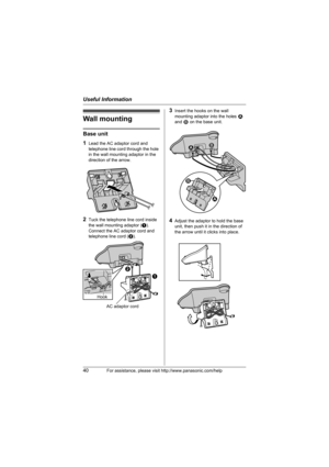 Page 40Useful Information
40For assistance, please visit http://www.panasonic.com/help
Wall mounting
Base unit
1
Lead the AC adaptor cord and 
telephone line cord through the hole 
in the wall mounting adaptor in the 
direction of the arrow.
2Tuck the telephone line cord inside 
the wall mounting adaptor (A).
Connect the AC adaptor cord and 
telephone line cord (B).
3Insert the hooks on the wall 
mounting adaptor into the holes 1 
and 2 on the base unit.
4Adjust the adaptor to hold the base 
unit, then push it...