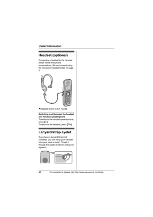 Page 42Useful Information
42For assistance, please visit http://www.panasonic.com/help
Headset (optional)
Connecting a headset to the handset 
allows hands-free phone 
conversations. We recommend using 
the Panasonic headset noted on page 
5.
LHeadset shown is KX-TCA86.
Switching a call between the headset 
and handset speakerphone
To switch to the handset speakerphone, 
press {s}.
To return to the headset, press {C}.
Lanyard/strap eyelet
If you have a lanyard/strap (not 
included), you can hang your handset...