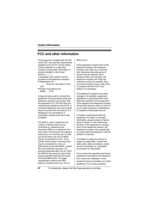 Page 48Useful Information
48For assistance, please visit http://www.panasonic.com/help
FCC and other information
This equipment complies with Part 68 
of the FCC rules and the requirements 
adopted by the ACTA. On the bottom 
of this equipment is a label that 
contains, among other information, a 
product identifier in the format 
US:ACJ----------.
If requested, this number must be 
provided to the telephone company.
L Registration No
   ............(found on the bottom of the 
unit)
L Ringer Equivalence No....