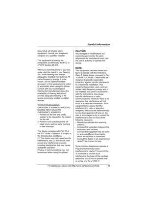 Page 49Useful Information
For assistance, please visit http://www.panasonic.com/help49
about what will disable alarm 
equipment, consult your telephone 
company or a qualified installer.
This equipment is hearing aid 
compatible as defined by the FCC in 
47 CFR Section 68.316.
When you hold the phone to your ear, 
noise might be heard in your Hearing 
Aid. Some Hearing Aids are not 
adequately shielded from external RF 
(radio frequency) energy. If noise 
occurs, use an optional headset 
accessory or the...