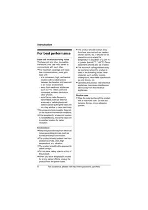 Page 8Introduction
8For assistance, please visit http://www.panasonic.com/help
For best performance
Base unit location/avoiding noise
The base unit and other compatible 
Panasonic units use radio waves to 
communicate with each other.
LFor maximum coverage and noise-
free communications, place your 
base unit:
– at a convenient, high, and central 
location with no obstructions 
between the handset and base unit 
in an indoor environment.
– away from electronic appliances 
such as TVs, radios, personal...