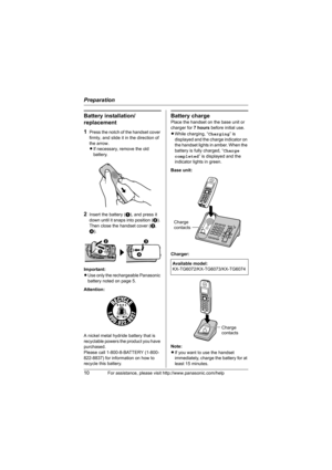 Page 10Preparation
10For assistance, please visit http://www.panasonic.com/help
Battery installation/
replacement
1
Press the notch of the handset cover 
firmly, and slide it in the direction of 
the arrow. 
LIf necessary, remove the old 
battery.
2Insert the battery (A), and press it 
down until it snaps into position (B). 
Then close the handset cover (C, 
D).
Important:
LUse only the rechargeable Panasonic 
battery noted on page 5.
Attention:
A nickel metal hydride battery that is 
recyclable powers the...