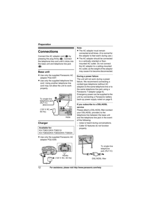 Page 12Preparation
12For assistance, please visit http://www.panasonic.com/help
Connections
Connect the AC adaptor cord (A) by 
pressing the plug firmly (B). Connect 
the telephone line cord until it clicks into 
the base unit and telephone line jack 
(C).
Base unit
LUse only the supplied Panasonic AC 
adaptor PQLV207.
LUse only the supplied telephone line 
cord. Using another telephone line 
cord may not allow the unit to work 
properly.
Charger
LUse only the supplied Panasonic AC 
adaptor PQLV209.Note:
LThe...