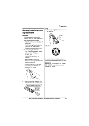 Page 13Preparation
13For assistance, please visit http://www.panasonic.com/help
Battery installation and 
replacement
Important:
LUse the supplied rechargeable 
batteries (Part No. HHR-65AAABU).
LWhen installing the batteries:
– Wipe the battery ends (S, T) with 
a dry cloth.
– Avoid touching the battery ends 
(S, T) or the unit contacts.
– Ensure correct polarites (S, T).
LWhen replacing the batteries:
– USE ONLY rechargeable Ni-MH 
batteries AAA (R03) size.
– Do NOT use 
Alkaline/Manganese/Ni-Cd 
batteries.
–...