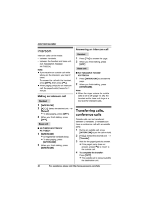 Page 40Intercom/Locator
40For assistance, please visit http://www.panasonic.com/help
Intercom
Intercom calls can be made:
– between handsets.
– between the handset and base unit.
(KX-TG6322/KX-TG6323/
KX-TG6324)
Note:
LIf you receive an outside call while 
talking on the intercom, you hear 2 
tones.
To answer the call with the handset, 
press {OFF}, then press {C}.
LWhen paging unit(s) for an intercom 
call, the paged unit(s) beeps for 1 
minute.
Making an intercom call
1
{INTERCOM}
2{V}/{^}: Select the desired...