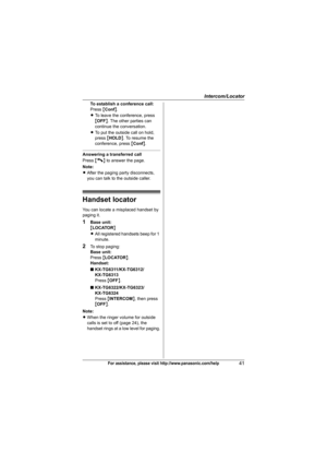 Page 41Intercom/Locator
41For assistance, please visit http://www.panasonic.com/help
To establish a conference call:
Press {Conf}.
LTo leave the conference, press 
{OFF}. The other parties can 
continue the conversation.
LTo put the outside call on hold, 
press {HOLD}. To resume the 
conference, press {Conf}.
Answering a transferred call
Press {C} to answer the page.
Note:
LAfter the paging party disconnects, 
you can talk to the outside caller.
Handset locator
You can locate a misplaced handset by 
paging it....