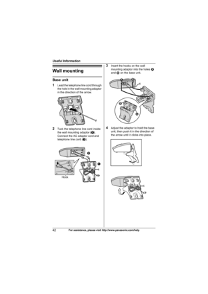 Page 42Useful Information
42For assistance, please visit http://www.panasonic.com/help
Wall mounting
Base unit
1
Lead the telephone line cord through 
the hole in the wall mounting adaptor 
in the direction of the arrow.
2Tuck the telephone line cord inside 
the wall mounting adaptor (A). 
Connect the AC adaptor cord and 
telephone line cord (B).
3Insert the hooks on the wall 
mounting adaptor into the holes 1 
and 2 on the base unit.
4Adjust the adaptor to hold the base 
unit, then push it in the direction of...