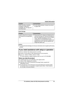 Page 49Useful Information
49For assistance, please visit http://www.panasonic.com/help
Liquid damage
Caution:
LTo avoid permanent damage, do not use a microwave oven to speed up the drying 
process. While recording a greeting 
message or listening to 
messages, the unit rings and 
recording stops.LA call is being received. Answer the call and 
try again later.
ProblemCause/solution
Liquid or other form of moisture 
has entered the handset/base 
unit.LDisconnect the AC adaptor and telephone line 
cord from the...