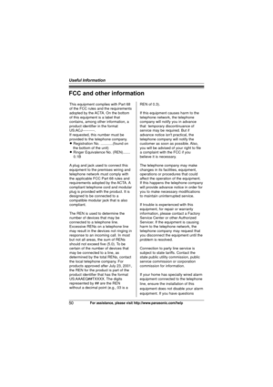 Page 50Useful Information
50For assistance, please visit http://www.panasonic.com/help
FCC and other information
This equipment complies with Part 68 
of the FCC rules and the requirements 
adopted by the ACTA. On the bottom 
of this equipment is a label that 
contains, among other information, a 
product identifier in the format 
US:ACJ----------.
If requested, this number must be 
provided to the telephone company.
L Registration No. ............(found on 
the bottom of the unit)
L Ringer Equivalence No....