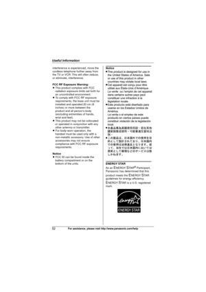 Page 52Useful Information
52For assistance, please visit http://www.panasonic.com/help
Notice 
ENERGY STAR 
As an 
ENERGY STA R® Participant, 
Panasonic has determined that this 
product meets the 
ENERGY STAR 
guidelines for energy efficiency. 
ENERGY STAR is a U.S. registered 
mark.
interference is experienced, move the 
cordless telephone further away from 
the TV or VCR. This will often reduce, 
or eliminate, interference.
FCC RF Exposure Warning:
L This product complies with FCC 
radiation exposure limits...