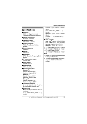 Page 53Useful Information
53For assistance, please visit http://www.panasonic.com/help
Specifications
■Standard:
DECT 6.0 (Digital Enhanced
Cordless Telecommunications 6.0)
■Number of channels:
60 Duplex Channels
■Frequency range:
1.92 GHz to 1.93 GHz
■Duplex procedure:
TDMA (Time Division Multiple 
Access)
■Channel spacing:
1,728 kHz
■Bit rate:
1,152 kbit/s
■Modulation:
GFSK (Gaussian Frequency Shift 
Keying)
■RF transmission power:
11 5 m W  ( m a x . )
■Voice coding:
ADPCM 32 kbit/s
■Power source:
120 V AC,...