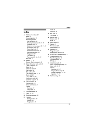 Page 57Index
57
Index
A Additional handset: 28
Alarm: 27
Answering calls: 17
Answering system
Call screening: 32
Erasing messages: 33, 34, 36
Greeting only: 37
Listening to messages: 33, 34, 35
Number of rings: 36
Recording time: 37
Remote access code: 35
Remote operation: 35
Ring count: 36
Toll saver: 36
Turning on/off: 32, 34, 36
Auto talk: 17
B Battery: 13, 14
Booster (Clarity booster): 19
C Caller ID number auto edit: 30
Caller ID service: 29
Caller list: 29
Caller list edit: 30
Call share: 19
Call waiting:...