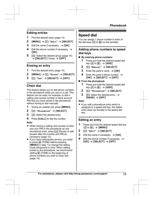Page 15Editing entries
1 Find the desired entry (page 14).
2 MMENU N a  M b N:  “Edit ” a  M SELECT N
3 Edit the name if necessary.  a M OK N
4 Edit the phone number if necessary.  a
M OK N
5 Mb N: Select the desired group (page 14).
a  M SELECT N 2 times  a M OFF N
Erasing an entry
1 Find the desired entry (page 14).
2 MMENU N a  M b N:  “Erase ” a  M SELECT N
3 Mb N:  “Yes ” a  M SELECT N a  M OFF N
Chain dial
This feature allows you to dial phone numbers
in the phonebook while you are on a call. This
feature...