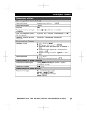 Page 37Para obtener ayuda, visite http://shop.panasonic.com/support (solo en inglés)37Guía Rápida Española Operaciones básicas
Cómo hacer y contestar llamadas (Auricular)
Para hacer llamadasMarque el número telefónico. s {C}/{s}
Para contestar llamadas{C}/{s}
Para colgar{OFF}
Para ajustar el volumen del receptor  
o del altavozOprima {^} o {V} repetidamente mientras habla.
Cómo hacer una llamada usando la  
lista de remarcación{>} REDIAL s {r}: Seleccione la entrada deseada. s {C}
Para ajustar el volumen del...