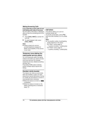 Page 16Making/Answering Calls
16For assistance, please visit http://www.panasonic.com/help
If you subscribe to both Caller ID and 
Call Waiting with Caller ID services, 
the 2nd caller’s information is displayed 
after you hear the call waiting tone on the 
handset.
1Press  {CALL WAIT } to answer the 
2nd call.
2To switch between calls, press 
{ CALL WAIT }.
Note:
L Please contact your service 
provider/telephone company for 
details and availability of this service 
in your area.
Temporary tone dialing (for...
