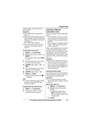Page 25Programming
25For assistance, please visit http://www.panasonic.com/help
sleeping. Silent mode can be set for 
each handset.
Important:
LSet the date and time beforehand 
(page 13).
L We recommend turning the base unit 
ringer off (page 15) and call screening 
off (page 31) in addition to turning the 
silent mode on.
(KX-TG6421 series: page 3)
L If you have set the alarm, the alarm 
sounds even if the silent mode is 
turned on.
Turning silent mode on/off
1{MENU } i  {#}{2 }{3}{8}
2{V}/ {^}: Select “ On”...