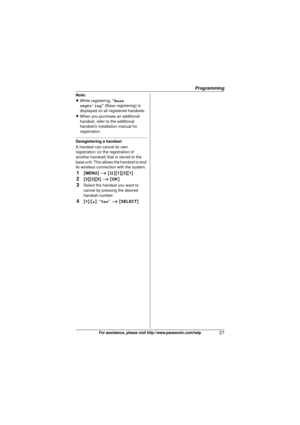 Page 27Programming
27For assistance, please visit http://www.panasonic.com/help
Note:
LWhile registering,  “Base 
regtr’ing ” (Base registering) is 
displayed on all registered handsets.
L When you purchase an additional 
handset, refer to the additional 
handset’s installation manual for 
registration.
Deregistering a handset
A handset can cancel its own 
registration (or the registration of 
another handset) that is stored to the 
base unit. This allows the handset to end 
its wireless connection with the...