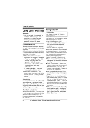 Page 28Caller ID Service
28For assistance, please visit http://www.panasonic.com/help
Using Caller ID service
Important:
LThis unit is Caller ID compatible. To 
use Caller ID features, you must 
subscribe to a Caller ID service. 
Contact your service provider/
telephone company for details.
Caller ID features
When an outside call is being received, 
the caller’s name and phone number are 
displayed.
Caller information for the last 50 callers 
is logged in the caller list from the most 
recent call to the...