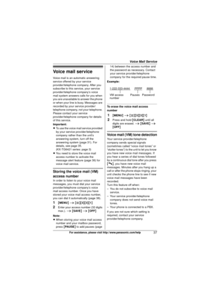 Page 37Voice Mail Service
37For assistance, please visit http://www.panasonic.com/help
Voice mail service
Voice mail is an automatic answering 
service offered by your service 
provider/telephone company. After you 
subscribe to this service, your service 
provider/telephone company’s voice 
mail system answers calls for you when 
you are unavailable to answer the phone 
or when your line is busy. Messages are 
recorded by your service provider/
telephone company, not your telephone. 
Please contact your...