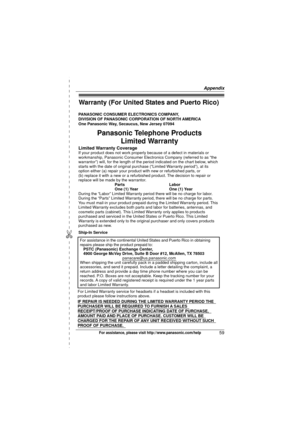 Page 59Appendix
59For assistance, please visit http://www.panasonic.com/help
Warranty (For United States and Puerto Rico)
PANASONIC CONSUMER ELECTRONICS COMPANY,  
DIVISION OF PANASONIC CORPORATION OF NORTH AMERICA 
One Panasonic Way, Secaucus, New Jersey 07094
Limited Warranty CoverageIf your product does not work properly because of a defect in materials \
or 
workmanship, Panasonic Consumer Electronics Company (referred to as “the 
warrantor”) will, for the length of the period indicated on the char\
t...
