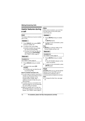 Page 16Making/Answering Calls
16For assistance, please visit http://www.panasonic.com/help
Useful features during 
a call
Hold
This feature allows you to put an outside 
call on hold.
1Press {HOLD }, then press  {OFF } 
during an outside call.
2To release hold, press  {C}.
L Another handset user can take 
the call by pressing  {C}.
L The base unit user can take the 
call by pressing  {SP-PHONE }. 
(KX-TG6441 series: page 3)
1Press  {HOLD } during an outside 
call.
2To release hold, press  {SP-
PHONE }.
L A...