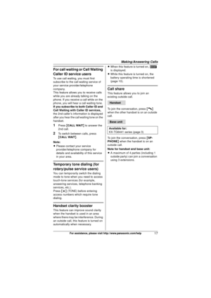 Page 17Making/Answering Calls
17For assistance, please visit http://www.panasonic.com/help
For call waiting or Call Waiting 
Caller ID service users
To use call waiting, you must first 
subscribe to the call waiting service of 
your service provider/telephone 
company.
This feature allows you to receive calls 
while you are already talking on the 
phone. If you receive a call while on the 
phone, you will hear a call waiting tone.
If you subscribe to both Caller ID and 
Call Waiting with Caller ID services,...