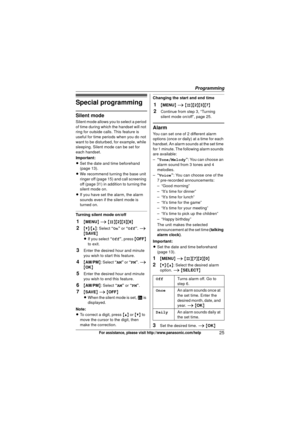 Page 25Programming
25For assistance, please visit http://www.panasonic.com/help
Special programming
Silent mode
Silent mode allows you to select a period 
of time during which the handset will not 
ring for outside calls. This feature is 
useful for time periods when you do not 
want to be disturbed, for example, while 
sleeping. Silent mode can be set for 
each handset.
Important:
LSet the date and time beforehand 
(page 13).
L We recommend turning the base unit 
ringer off (page 15) and call screening 
off...