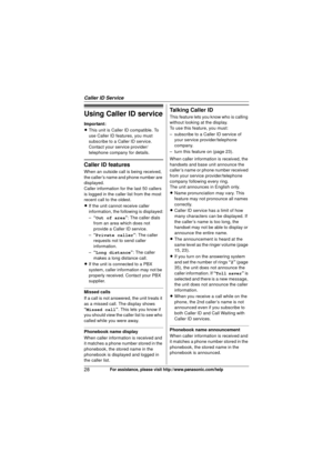 Page 28Caller ID Service
28For assistance, please visit http://www.panasonic.com/help
Using Caller ID service
Important:
LThis unit is Caller ID compatible. To 
use Caller ID features, you must 
subscribe to a Caller ID service. 
Contact your service provider/
telephone company for details.
Caller ID features
When an outside call is being received, 
the caller’s name and phone number are 
displayed.
Caller information for the last 50 callers 
is logged in the caller list from the most 
recent call to the...