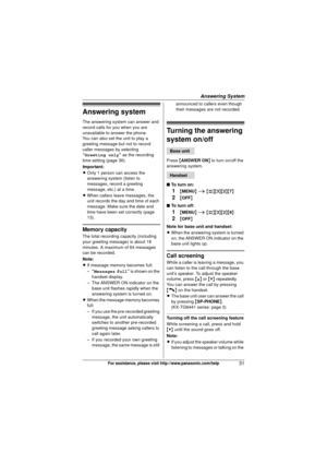 Page 31Answering System
31For assistance, please visit http://www.panasonic.com/help
Answering system
The answering system can answer and 
record calls for you when you are 
unavailable to answer the phone.
You can also set the unit to play a 
greeting message but not to record 
caller messages by selecting 
“Greeting only” as the recording 
time setting (page 36).
Important:
L Only 1 person can access the 
answering system (listen to 
messages, record a greeting 
message, etc.) at a time.
L When callers leave...